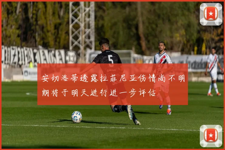 安切洛蒂透露拉菲尼亚伤情尚不明朗将于明天进行进一步评估