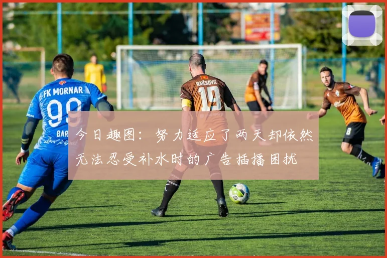 今日趣图：努力适应了两天却依然无法忍受补水时的广告插播困扰