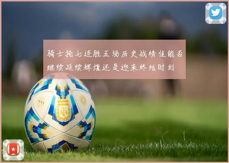 骑士抢七连胜五场历史战绩佳能否继续延续辉煌还是迎来终结时刻