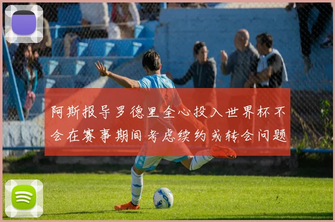 阿斯报导罗德里全心投入世界杯不会在赛事期间考虑续约或转会问题