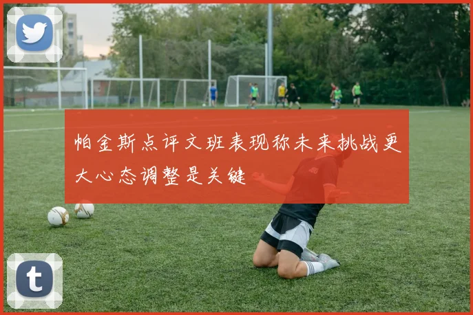 帕金斯点评文班表现称未来挑战更大心态调整是关键