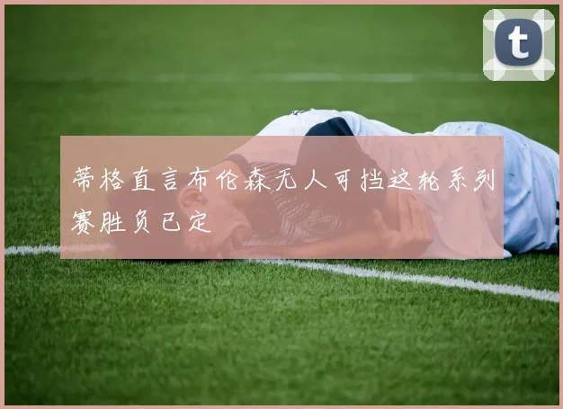 蒂格直言布伦森无人可挡这轮系列赛胜负已定