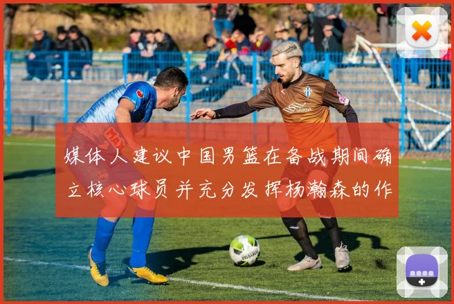 媒体人建议中国男篮在备战期间确立核心球员并充分发挥杨瀚森的作用