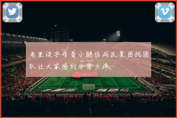 老里谈字母哥小腿伤病反复困扰团队让大家感到非常头疼