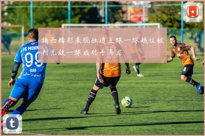 梅西精彩表现独造五球一球越位被判无效一球成对手乌龙