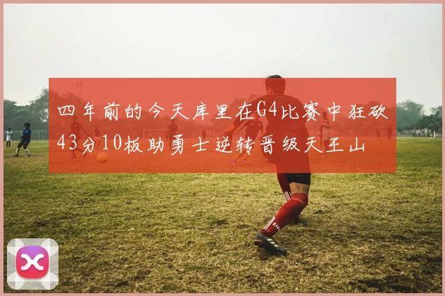 四年前的今天库里在G4比赛中狂砍43分10板助勇士逆转晋级天王山