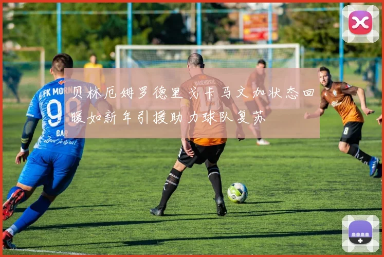 贝林厄姆罗德里戈卡马文加状态回暖如新年引援助力球队复苏