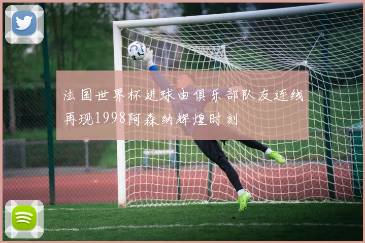 法国世界杯进球由俱乐部队友连线再现1998阿森纳辉煌时刻