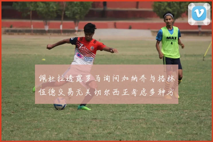 佩杜拉透露罗马询问加纳乔与格林伍德交易无关切尔西正考虑多种方案