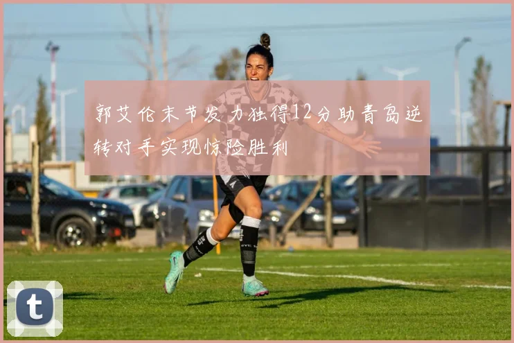 郭艾伦末节发力独得12分助青岛逆转对手实现惊险胜利