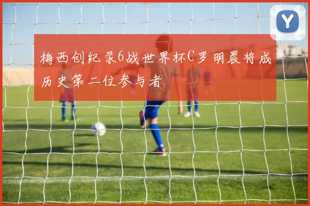 梅西创纪录6战世界杯C罗明晨将成历史第二位参与者