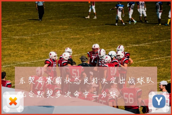 东契奇赛前状态良好决定出战球队配合默契多次命中三分球