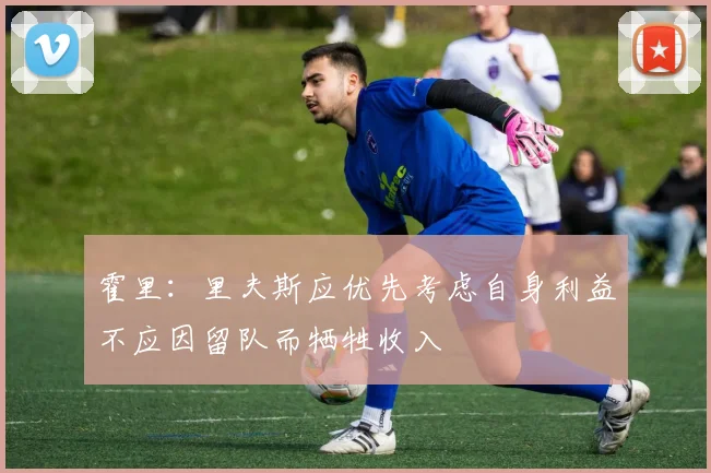 霍里：里夫斯应优先考虑自身利益不应因留队而牺牲收入