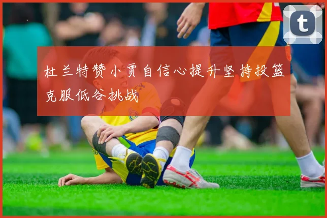 杜兰特赞小贾自信心提升坚持投篮克服低谷挑战