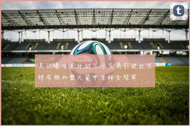 美记曝活塞计划三方交易引进杜兰特布朗加盟火箭申京转会绿军