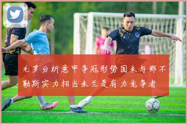 毛罗分析意甲争冠形势国米与那不勒斯实力相当米兰是有力竞争者