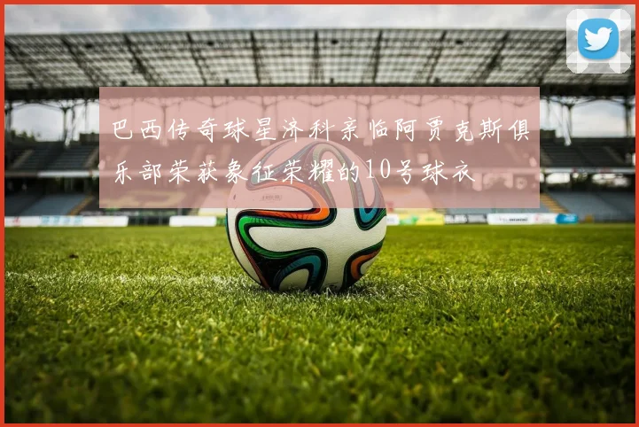 巴西传奇球星济科亲临阿贾克斯俱乐部荣获象征荣耀的10号球衣