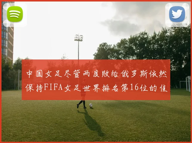 中国女足尽管两度败给俄罗斯依然保持FIFA女足世界排名第16位的佳绩