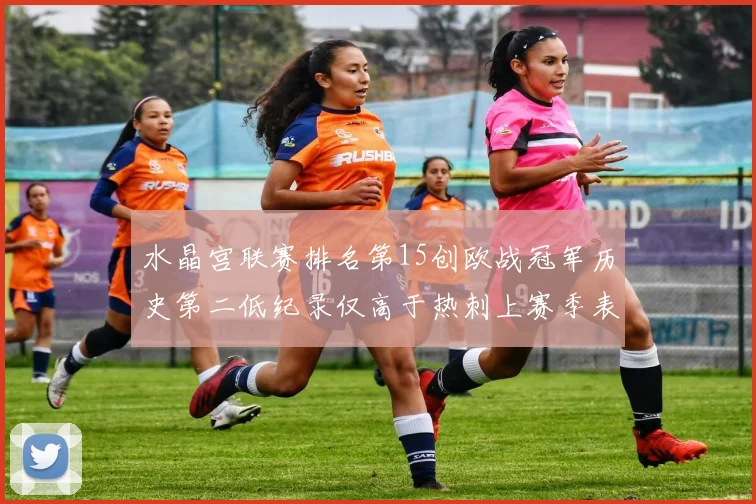 水晶宫联赛排名第15创欧战冠军历史第二低纪录仅高于热刺上赛季表现