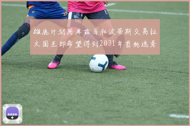 雄鹿计划用库兹马和波蒂斯交易拉文国王却希望得到2031年首轮选秀权
