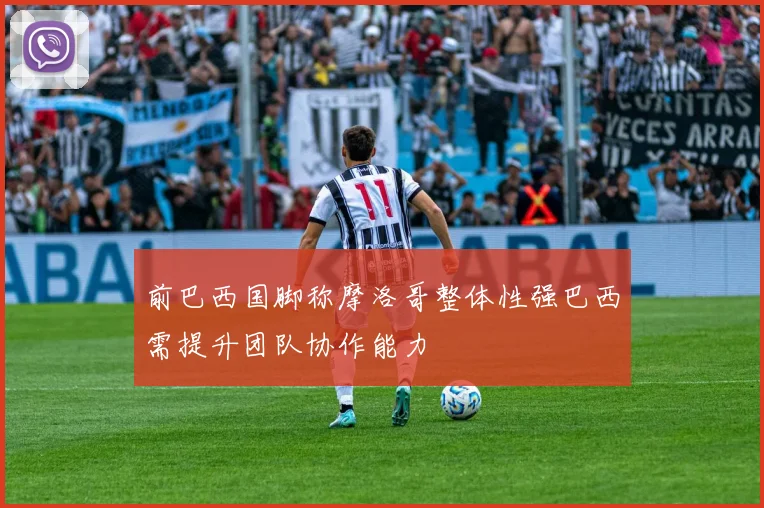 前巴西国脚称摩洛哥整体性强巴西需提升团队协作能力