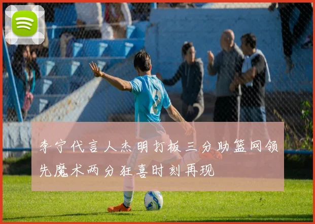 李宁代言人杰明打板三分助篮网领先魔术两分狂喜时刻再现