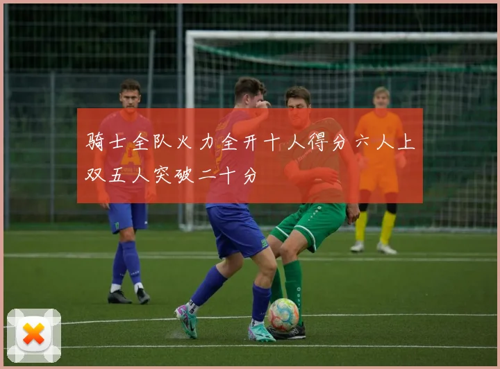 骑士全队火力全开十人得分六人上双五人突破二十分