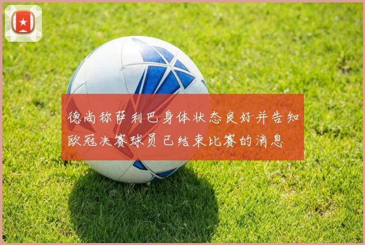 德尚称萨利巴身体状态良好并告知欧冠决赛球员已结束比赛的消息