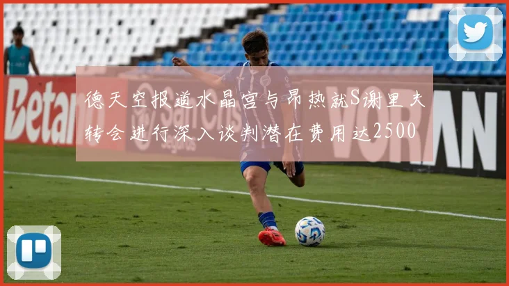 德天空报道水晶宫与昂热就S谢里夫转会进行深入谈判潜在费用达2500万欧元