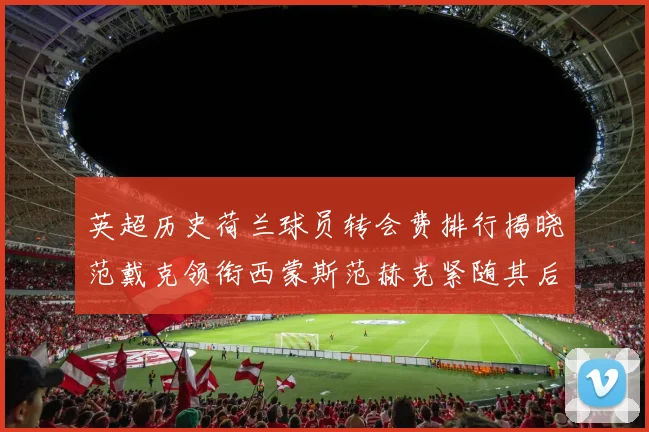 英超历史荷兰球员转会费排行揭晓范戴克领衔西蒙斯范赫克紧随其后